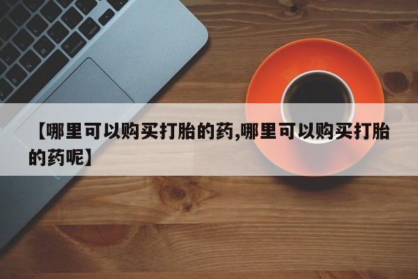 意外怀孕不想要打胎药微信购买【哪里可以购买打胎的药,哪里可以购买打胎的药呢】