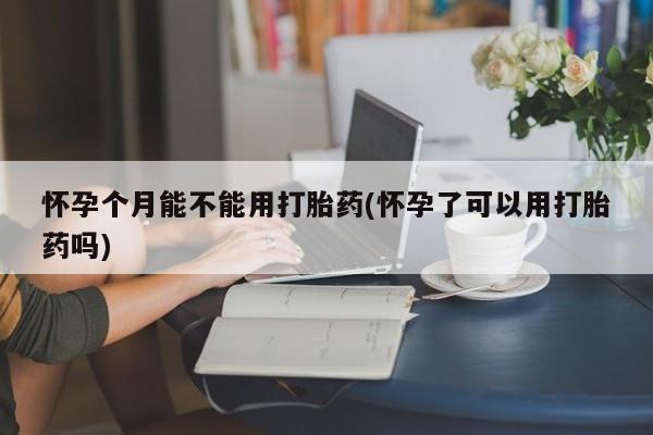 意外怀孕不想要打胎药微信购买怀孕个月能不能用打胎药(怀孕了可以用打胎药吗)