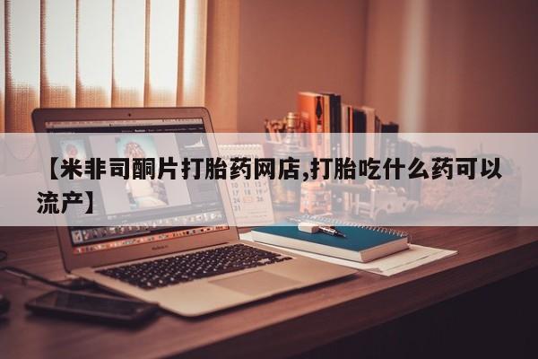 意外怀孕不想要打胎药微信购买【米非司酮片打胎药网店,打胎吃什么药可以流产】