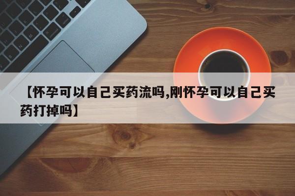 意外怀孕不想要打胎药微信购买【怀孕可以自己买药流吗,刚怀孕可以自己买药打掉吗】