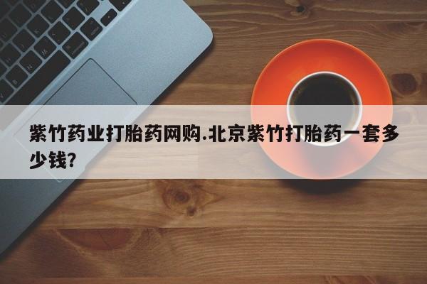 意外怀孕不想要打胎药微信购买紫竹药业打胎药网购.北京紫竹打胎药一套多少钱？